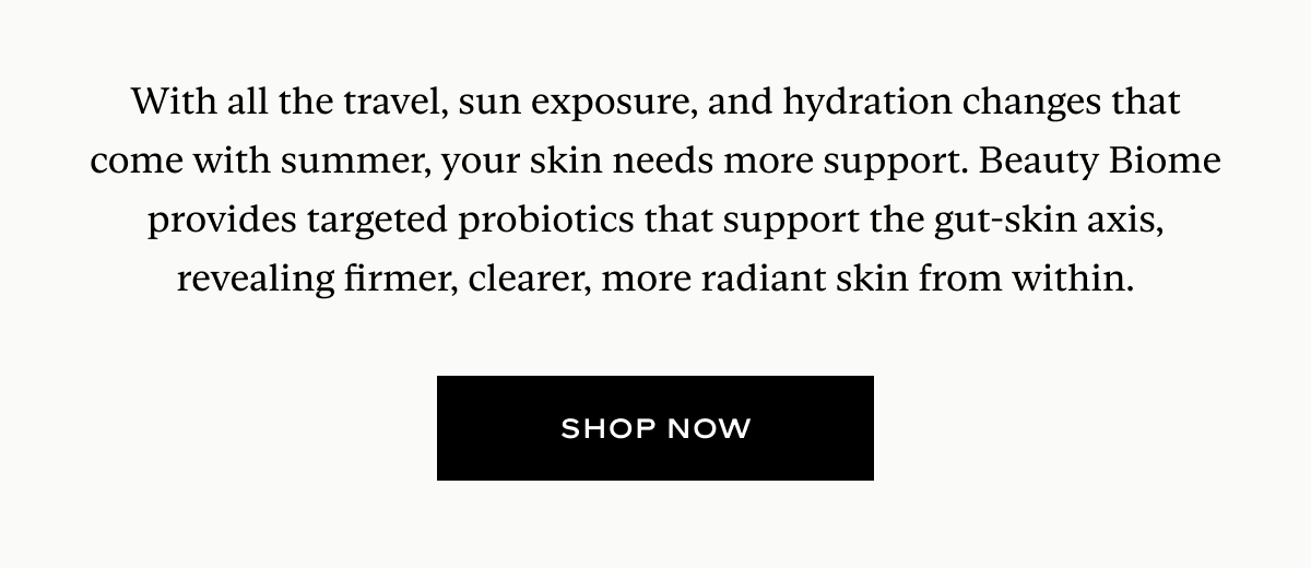 With all the travel, sun exposure, and hydration changes that come with summer, your skin needs more support. Beauty Biome provides targeted probiotics that support the gut-skin axis, revealing firmer, clearer, more radiant skin from within.