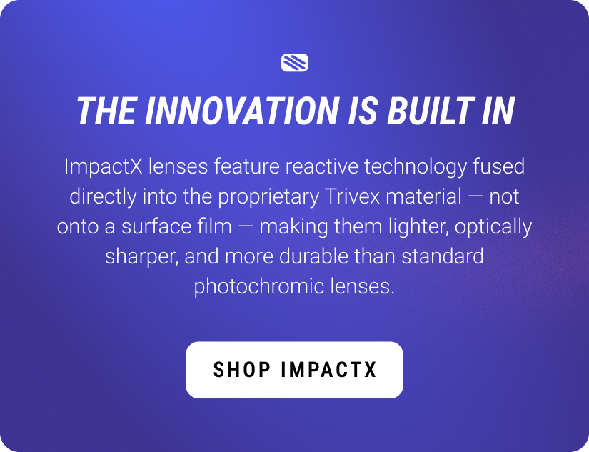 The innovation is built in. ImpactX lenses feature reactive technology fused directly into the proprietary Trivex material — not onto a surface film — making them lighter, optically sharper, and more durable than standard photochromic lenses. Shop ImpactX.