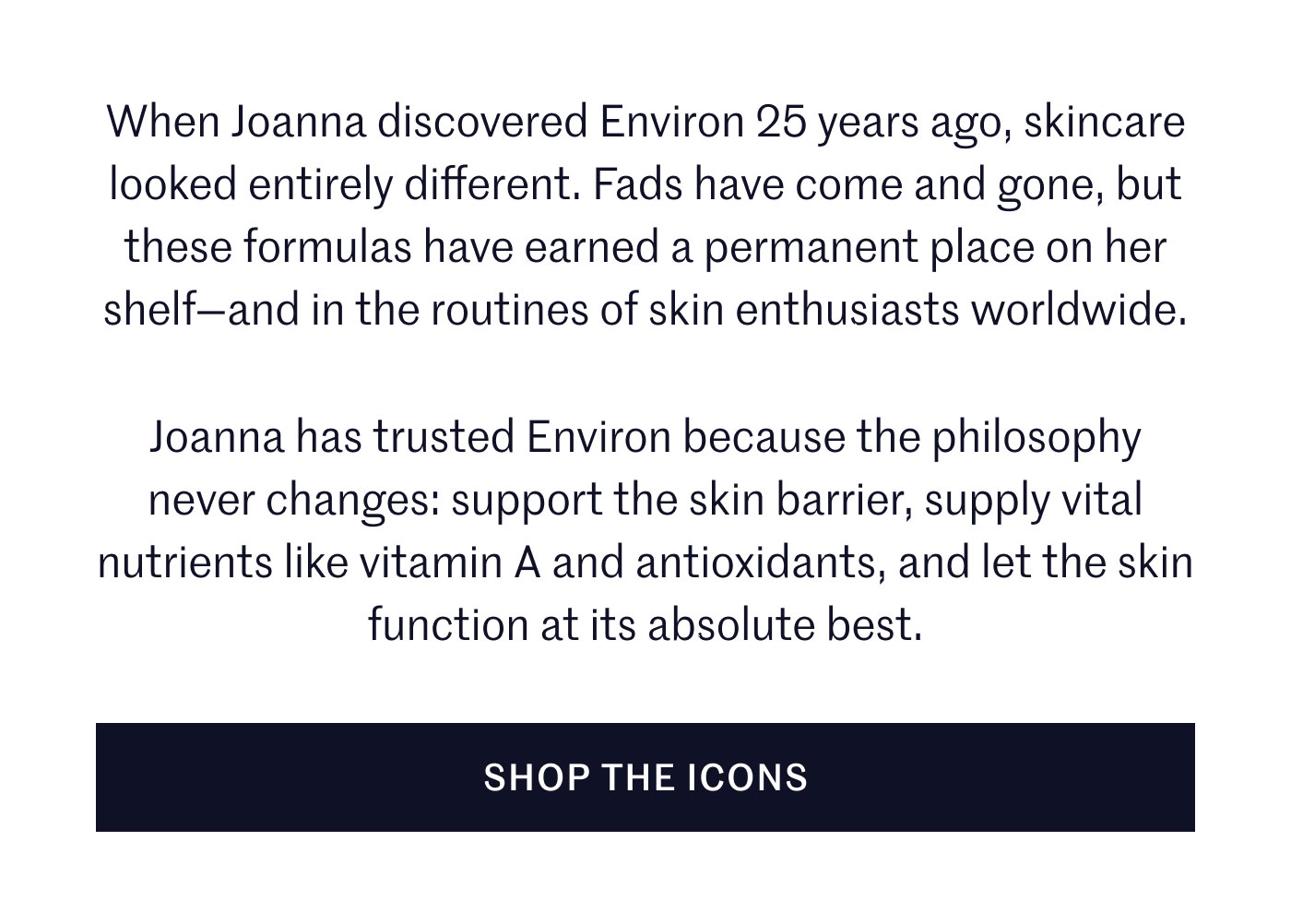 When Joanna discovered Environ 25 years ago, skincare looked entirely different. Fads have come and gone, but these formulas have earned a permanent place on her shelf—and in the routines of skin enthusiasts worldwide.  Joanna has trusted Environ because the philosophy never changes: support the skin barrier, supply vital nutrients like vitamin A and antioxidants, and let the skin function at its absolute best.  SHOP THE ICONS
