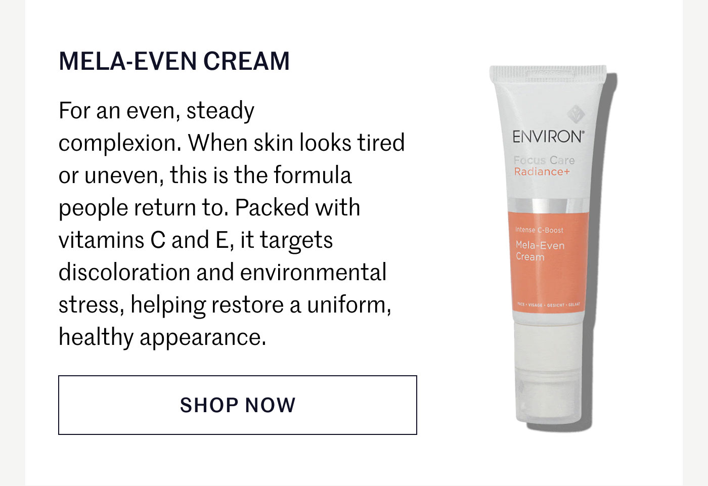 MELA-EVEN CREAM  For an even, steady complexion. When skin looks tired or uneven, this is the formula people return to. Packed with vitamins C and E, it targets discoloration and environmental stress, helping restore a uniform, healthy appearance.  SHOP NOW
