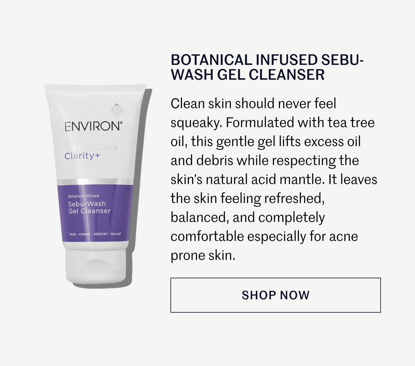 BOTANICAL INFUSED SEBU-WASH GEL CLEANSER  Clean skin should never feel squeaky. Formulated with tea tree oil, this gentle gel lifts excess oil and debris while respecting the skin’s natural acid mantle. It leaves the skin feeling refreshed, balanced, and completely comfortable especially for acne prone skin.  SHOP NOW
