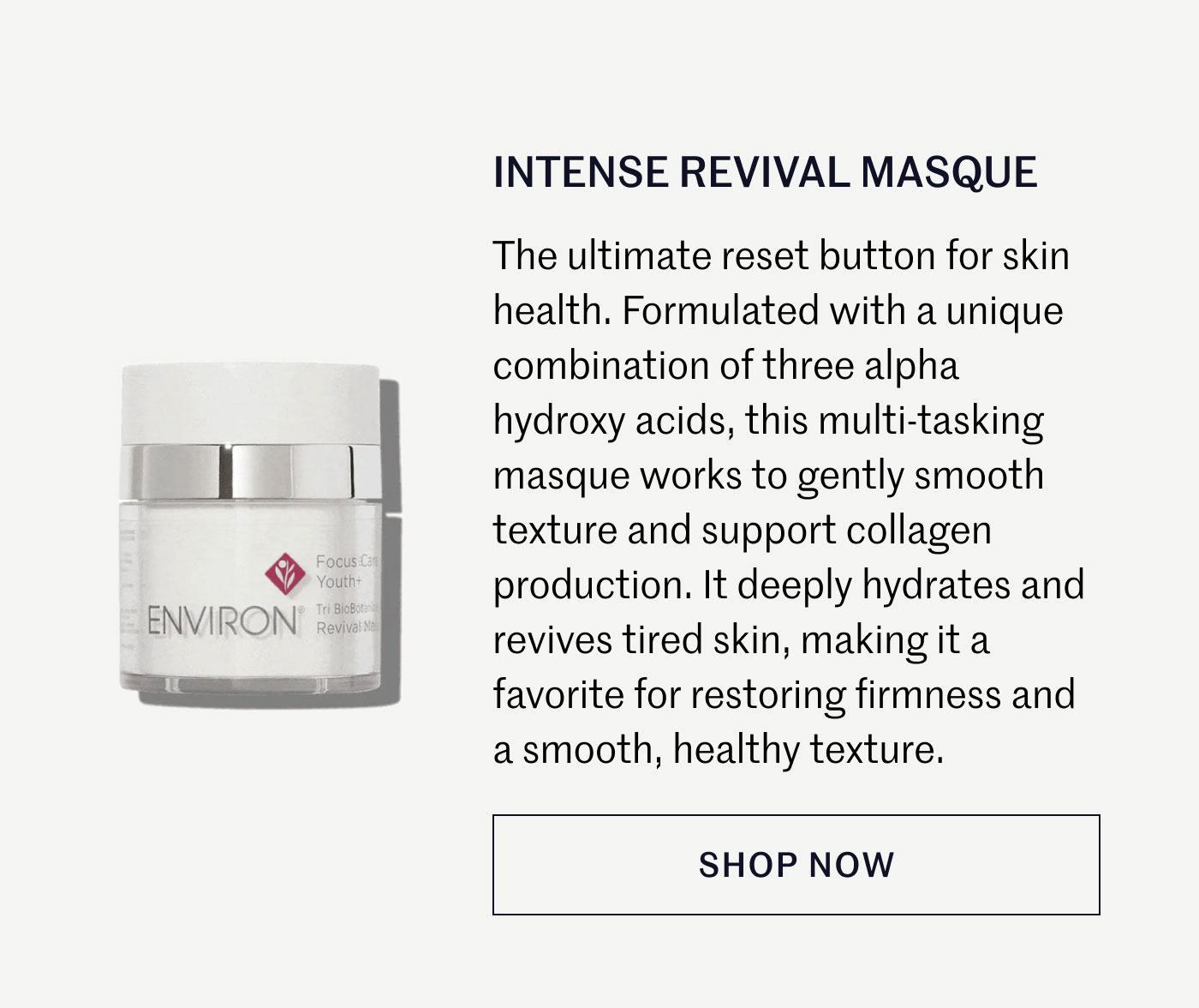 INTENSE REVIVAL MASQUE  The ultimate reset button for skin health. Formulated with a unique combination of three alpha hydroxy acids, this multi-tasking masque works to gently smooth texture and support collagen production. It deeply hydrates and revives tired skin, making it a favorite for restoring firmness and a smooth, healthy texture.  SHOP NOW
