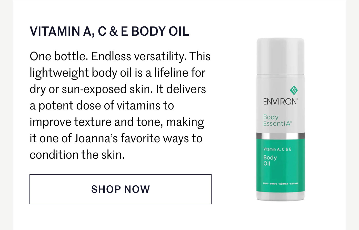 VITAMIN A, C & E BODY OIL  One bottle. Endless versatility. This lightweight body oil is a lifeline for dry or sun-exposed skin. It delivers a potent dose of vitamins to improve texture and tone, making it one of Joanna’s favorite ways to condition the skin.  SHOP NOW
