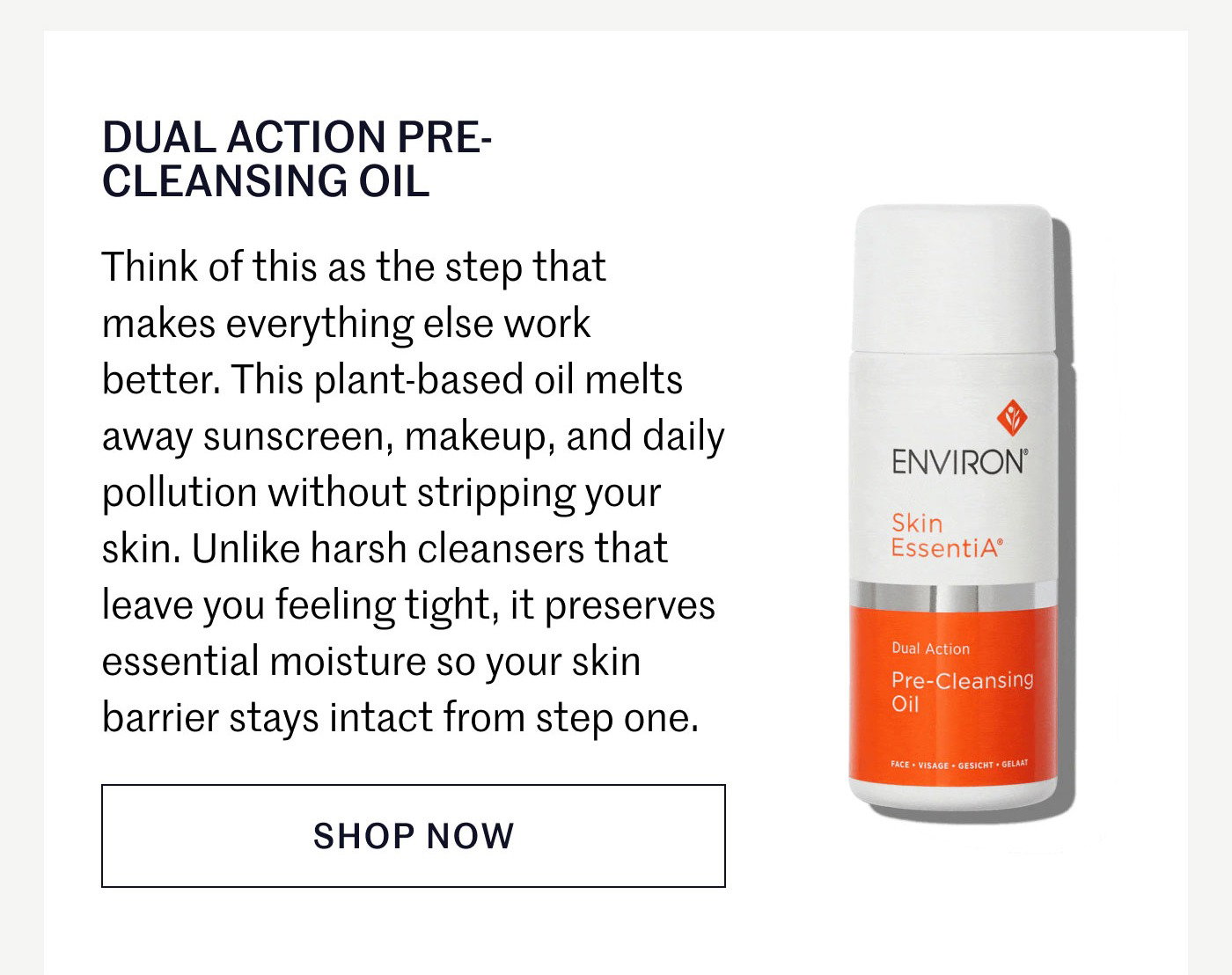 DUAL ACTION PRE-CLEANSING OIL  Think of this as the step that makes everything else work better. This plant-based oil melts away sunscreen, makeup, and daily pollution without stripping your skin. Unlike harsh cleansers that leave you feeling tight, it preserves essential moisture so your skin barrier stays intact from step one.  SHOP NOW