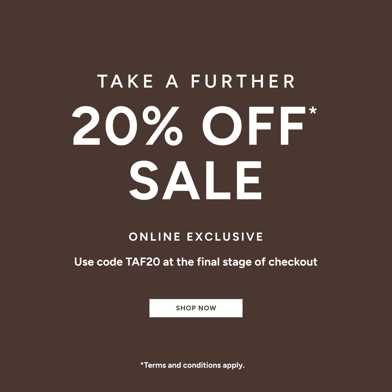 *Take a further 20% off Sale. Use code TAF20 at the final stage of checkout. Online Exclusive. Available on Sale items only. Excludes full price items, gift card purchases and shipping costs. Offer available in Australia. While stocks last. Limited time only. Not in conjunction with any other offer, unless otherwise specified.