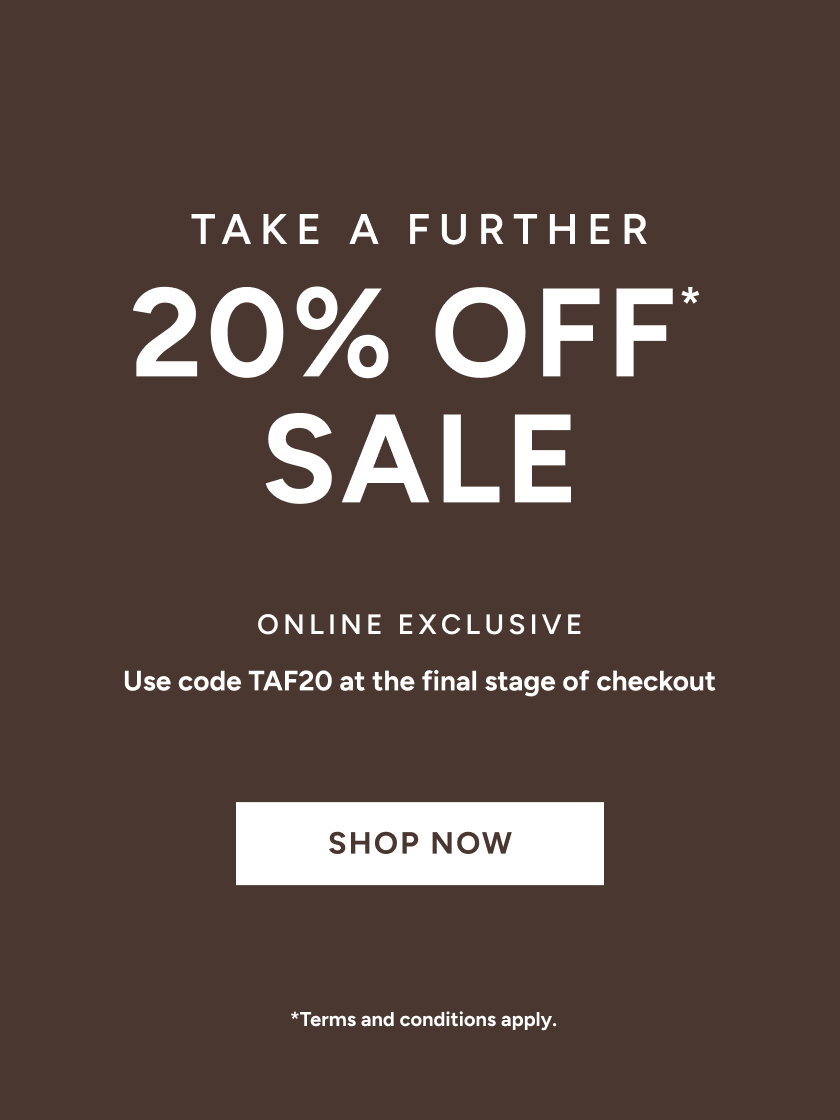 *Take a further 20% off Sale. Use code TAF20 at the final stage of checkout. Online Exclusive. Available on Sale items only. Excludes full price items, gift card purchases and shipping costs. Offer available in Australia. While stocks last. Limited time only. Not in conjunction with any other offer, unless otherwise specified.