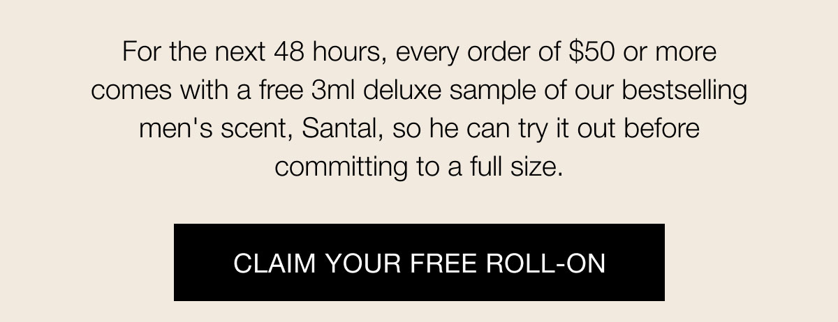 For the next 48 hours, every order of $50 or more comes with a free 3ml deluxe sample of our bestselling men's scent, Santal, so he can try it out before committing to a full size.  Claim Your Free Roll-ON
