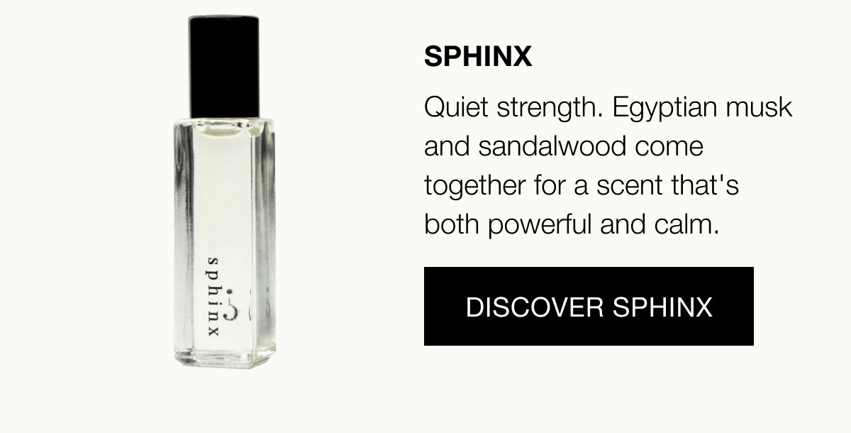 Sphinx Quiet strength. Egyptian musk and sandalwood come together for a scent that's both powerful and calm.  Discover Sphinx