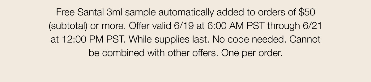 Free Santal 3ml sample automatically added to orders of $50 (subtotal) or more. Offer valid 6/19 at 6:00 AM PST through 6/21 at 12:00 PM PST. While supplies last. No code needed. Cannot be combined with other offers. One per order.