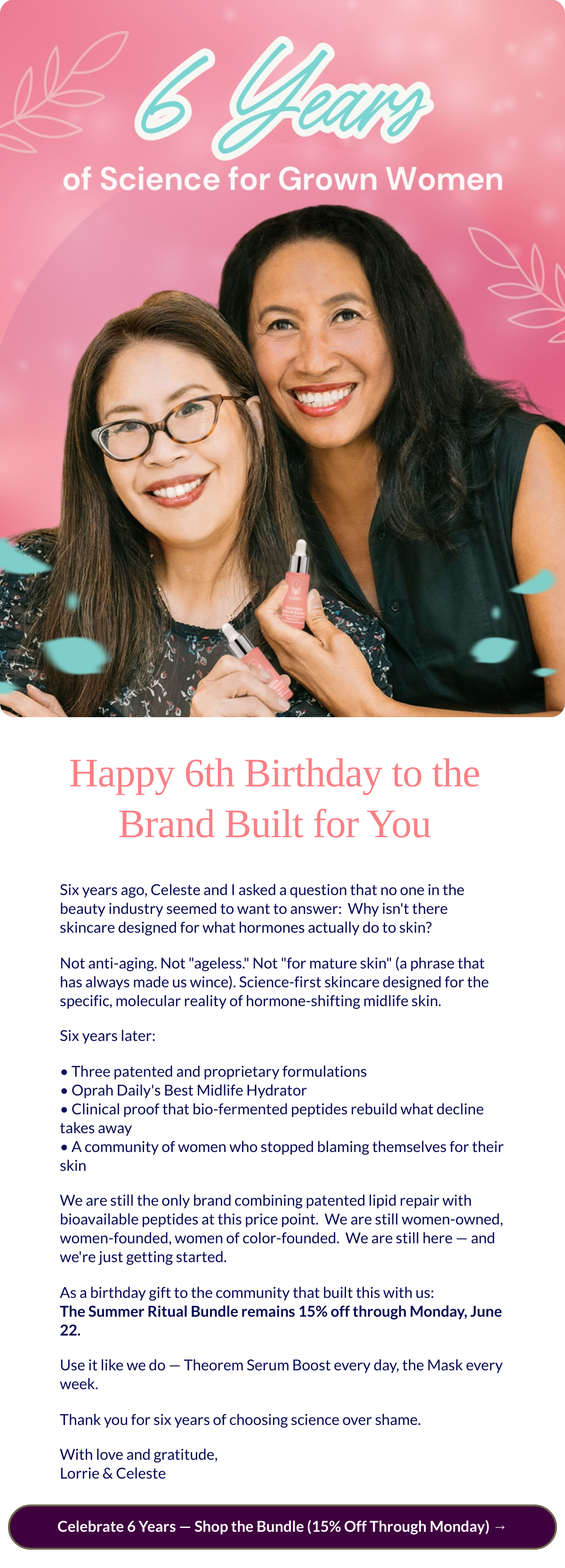  Happy 6th Birthday to the Brand Built for You Six years ago, Celeste and I asked a question that no one in the beauty industry seemed to want to answer:nbsp; Why isnt there skincare designed for what hormones actually do to skin?Not anti-aging. Not ageless. Not for mature skin (a phrase that has always made us wince). Science-first skincare designed for the specific, molecular reality of hormone-shifting midlife skin.Six years later:• Three patented and proprietary formulations• Oprah Dailys Best Midlife Hydrator• Clinical proof that bio-fermented peptides rebuild what decline takes away• A community of women who stopped blaming themselves for their skinWe are still the only brand combining patented lipid repair with bioavailable peptides at this price point.nbsp; We are still women-owned, women-founded, women of color-founded.nbsp; We are still here — and were just getting started.As a birthday gift to the community that built this with us:The Summer Ritual Bundle remains 15% off through Monday, June 22.Use it like we do — Theorem Serum Boost every day, the Mask every week.Thank you for six years of choosing science over shame.With love and gratitude,Lorrie amp; Celeste Celebrate 6 Years — Shop the Bundle (15% Off Through Monday) →