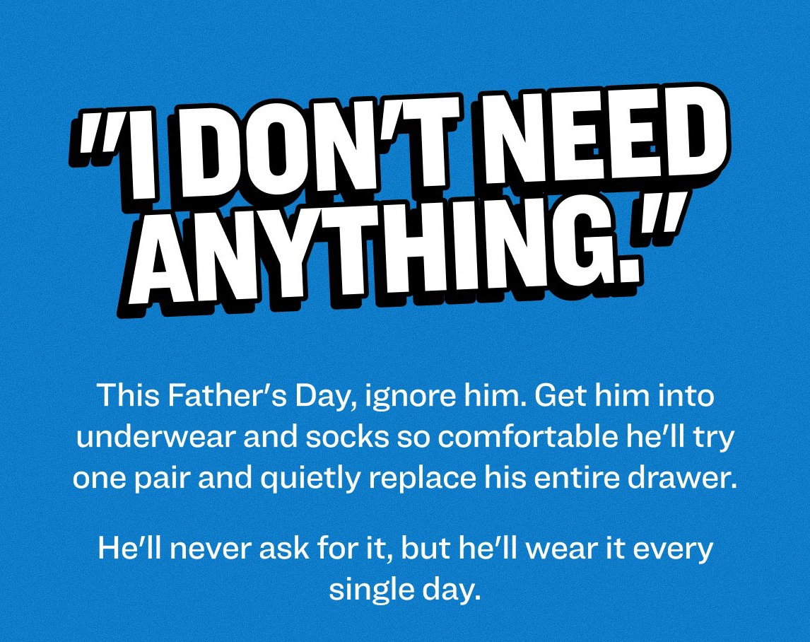 "I Don't Need Anything." This Father's Day, ignore him. This Father's Day, ignore him. Get him into underwear and socks so comfortable he'll try one pair and quietly replace his entire drawer. He'll never ask for it, but he'll wear it every single day.