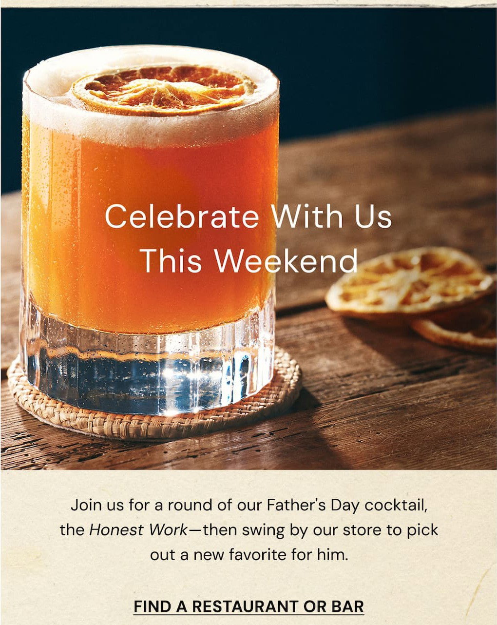 Celebrate with us this weekend. Join us for a round of our Father's Day cocktail, the Honest Work - then swing by our store to pick out a new favorite for him. Find a restaurant or bar. 