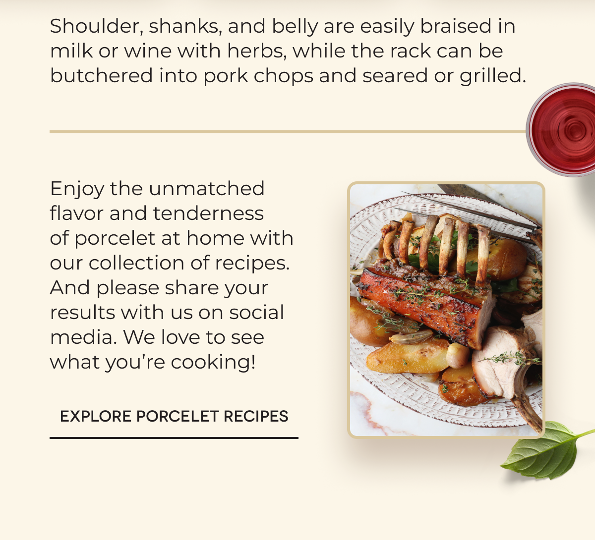 Shoulder, shanks, and belly are easily braised in milk or wine with herbs, while the rack can be butchered into pork chops and seared or grilled. Enjoy the unmatched flavor and tenderness of porcelet at home with our collection of recipes. And please share your results with us on social media. We love to see what you’re cooking!   EXPLORE PORCELET RECIPES 