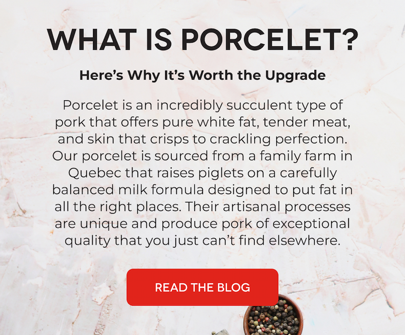 WHAT IS PORCELET? Here’s Why It’s Worth the Upgrade Porcelet is an incredibly succulent type of pork that offers pure white fat, tender meat, and skin that crisps to crackling perfection. Our porcelet is sourced from a family farm in Quebec that raises piglets on a carefully balanced milk formula designed to put fat in all the right places. Their artisanal processes are unique and produce pork of exceptional quality that you just can’t find elsewhere.   READ THE BLOG