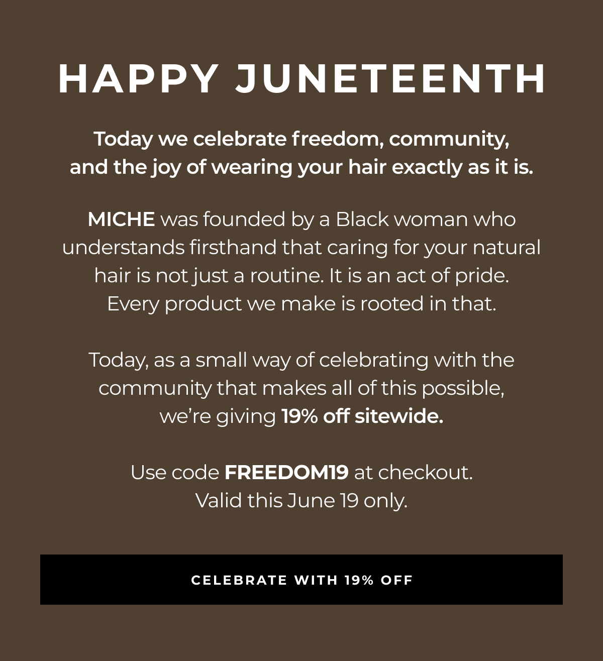 happy juneteenth today we celebrate freedom, community,
and the joy of wearing your hair exactly as it is. miche was founded by a black woman who understands firsthand that caring for your natural
hair is not just a routine. it is an act of pride.
every product we make is rooted in that. today, as a small way of celebrating with the community that makes all of this possible,
we’re giving 19% off sitewide. use code freedom19 at checkout.
valid this june 19 only. celebrate with 19% off