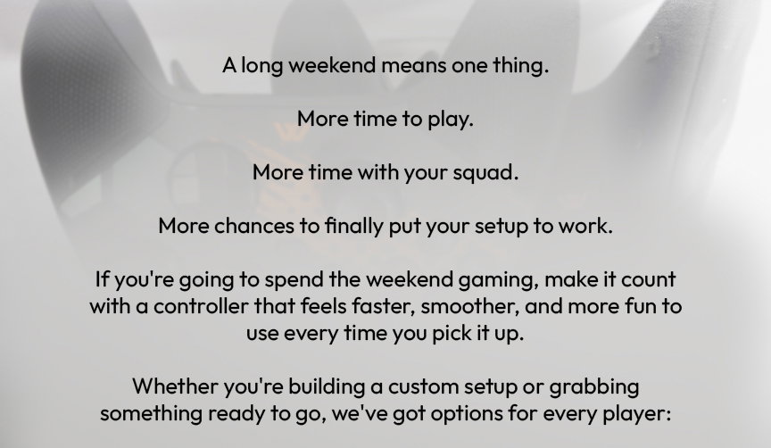 moddedzone | A long weekend means one thing.  More time to play.  More time with your squad.  More chances to finally put your setup to work.  If you're going to spend the weekend gaming, make it count with a controller that feels faster, smoother, and more fun to use every time you pick it up.  Whether you're building a custom setup or grabbing something ready to go, we've got options for every player:
