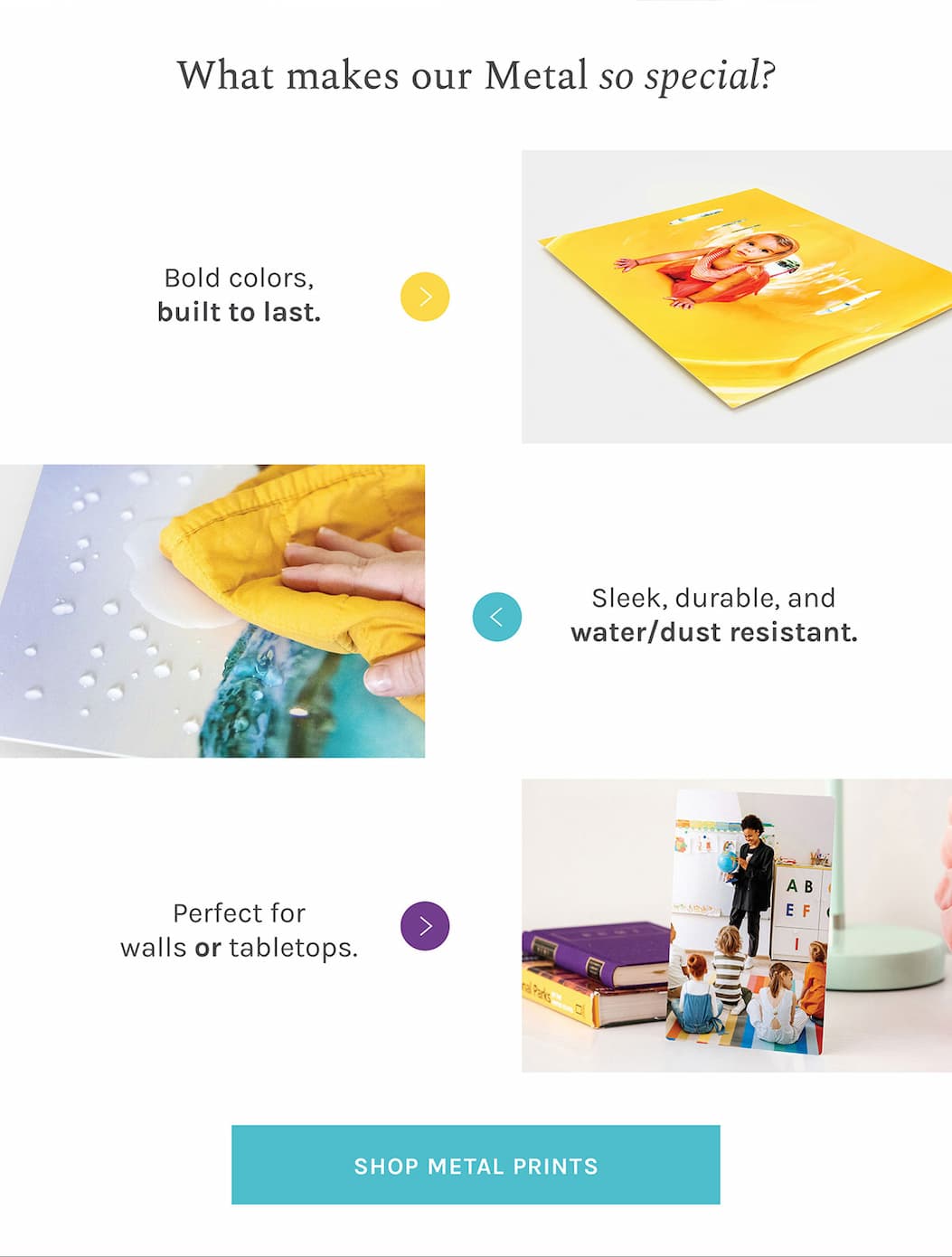What makes our Metal so special? They’re vibrant, sleek, and made to stand out. Metal Prints bring bold color and crisp detail to your favorite photos — with a durable, water- and dust-resistant finish that works beautifully in bathrooms, kitchens, and beyond. Display them on the wall or tabletop for a polished, modern look anywhere in your home.
