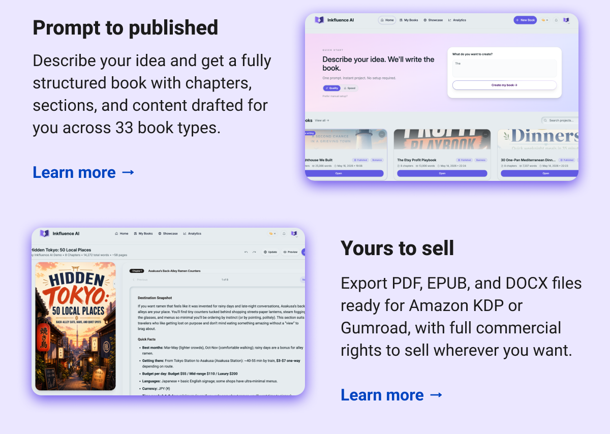 Prompt to published Describe your idea and get a fully structured book with chapters, sections, and content drafted for you across 33 book types.  Learn more → Yours to sell  Export PDF, EPUB, and DOCX files ready for Amazon KDP or Gumroad, with full commercial rights to sell wherever you want.  Learn more →