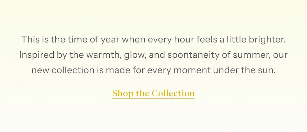 This is the time of year when every hour feels a little brighter. Inspired by the warmth, glow, and spontaneity of summer, our new collection is made for every moment under the sun. | Shop The Collection
