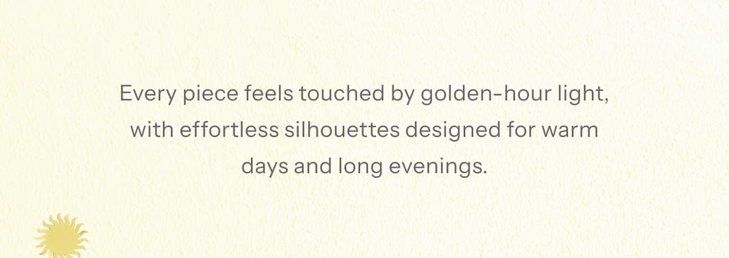 Every piece feels touched by golden-hour light, with effortless silhouettes designed for warm days and long evenings.