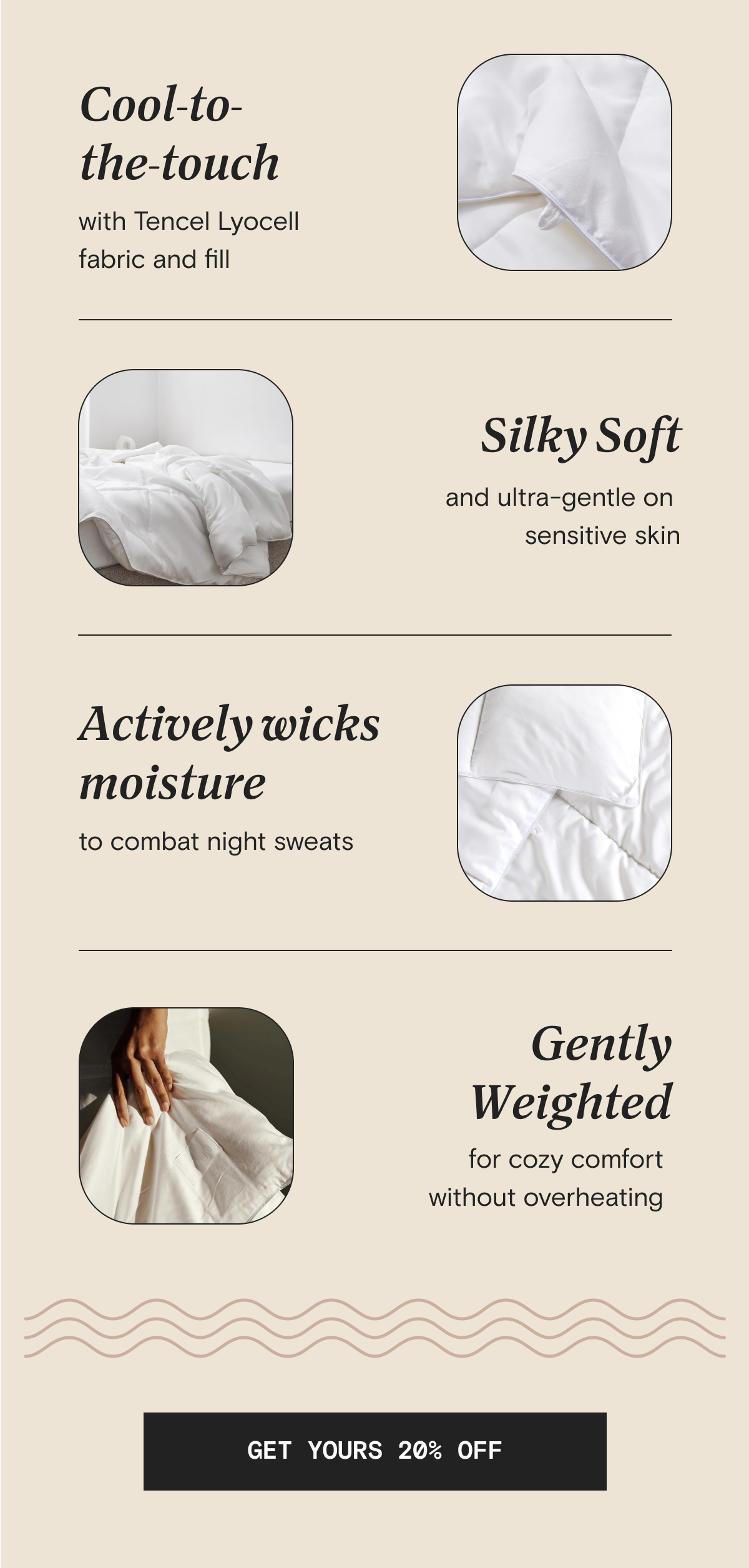 Cool-to-the-touch with Tencel Lyocell fabric and fill | Silky Soft and ultra-gentle on sensitive skin | Actively wicks moisture to combat night sweats | Gently weighted for cozy comfort without overheating | GET YOURS 20% OFF  