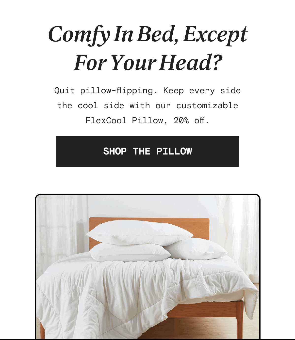 Comfy In Bed, Except For Your Head? Quit pillow-flipping. Keep every side the cool side with our customizable FlexCool Pillow, 20% off. | SHOP THE PILLOW