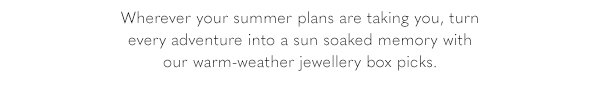 Wherever your summer plans are taking you, turn every adventure into a sun soaked memory with our warm-weather jewellery box picks/
