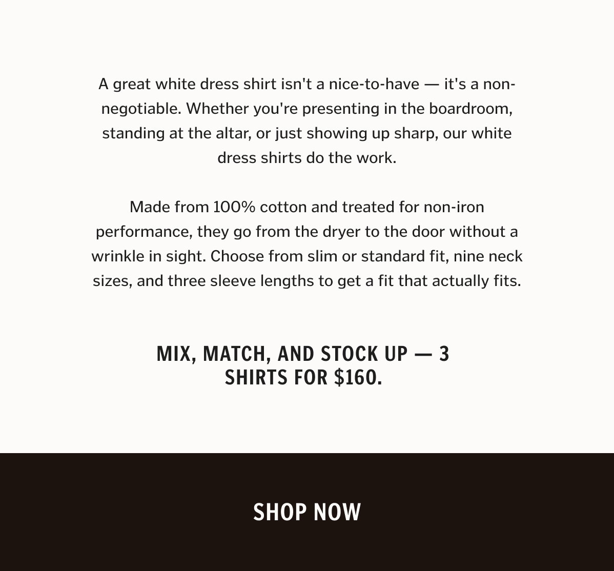 A great white dress shirt isn't a nice-to-have — it's a non-negotiable. Whether you're presenting in the boardroom, standing at the altar, or just showing up sharp, our white dress shirts do the work. Made from 100% cotton and treated for non-iron performance, they go from the dryer to the door without a wrinkle in sight. Choose from slim or standard fit, nine neck sizes, and three sleeve lengths to get a fit that actually fits. Mix, match, and stock up — 3 shirts for $160.