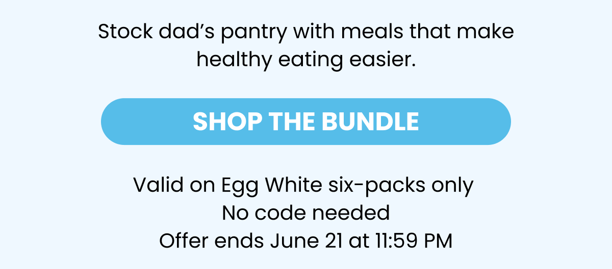 Stock dad's pantry with meals that make healthy eating easier.   -- SHOP THE BUNDLE    Valid on Egg White six-packs only   No code needed   Offer ends June 21 at 11:59 PM  