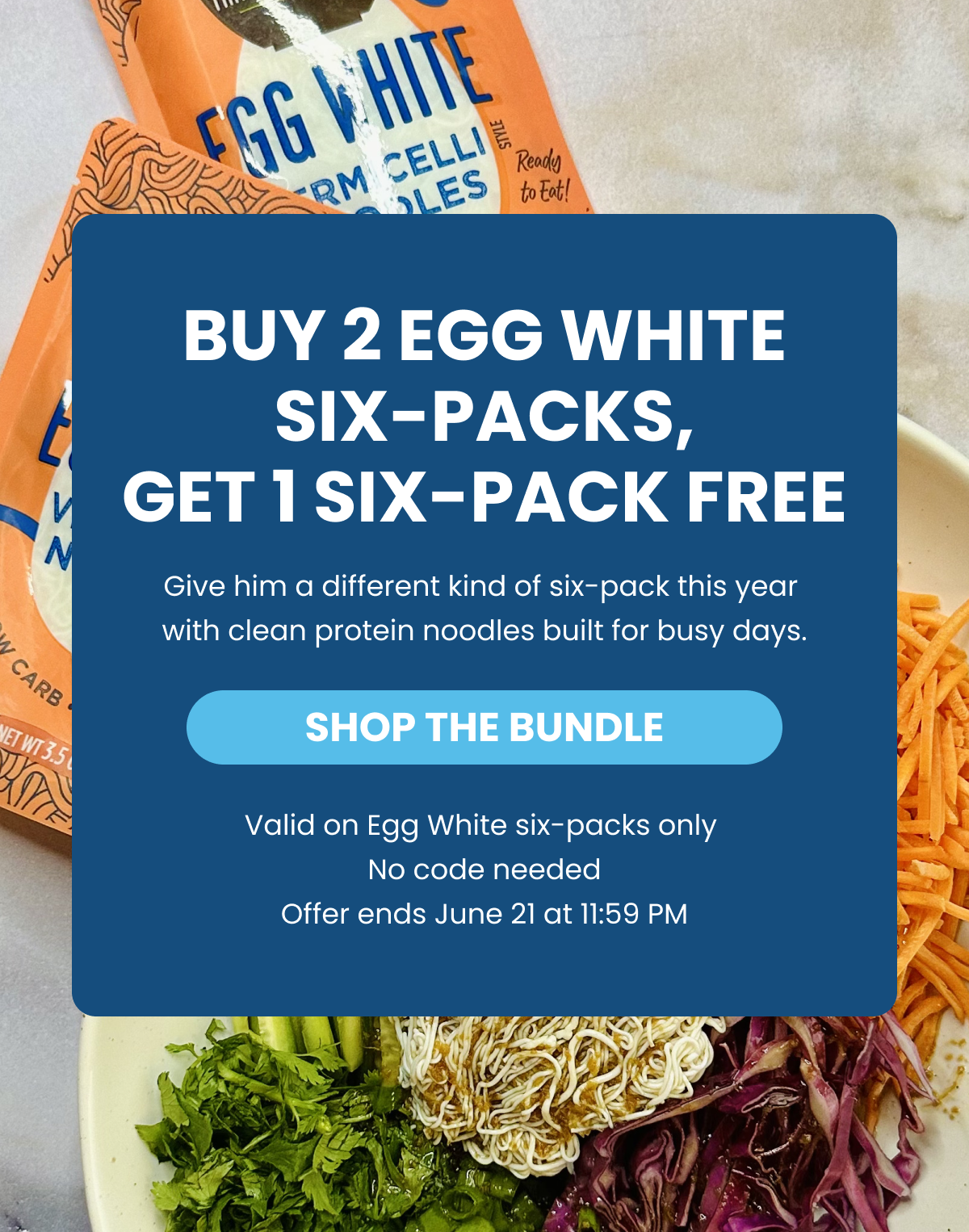 BUY 2 EGG WHITE SIX-PACKS,   GET 1 SIX-PACK FREE    Give him a different kind of six-pack this year with clean protein noodles built for busy days.   -- SHOP THE BUNDLE    Valid on Egg White six-packs only   No code needed   Offer ends June 21 at 11:59 PM  