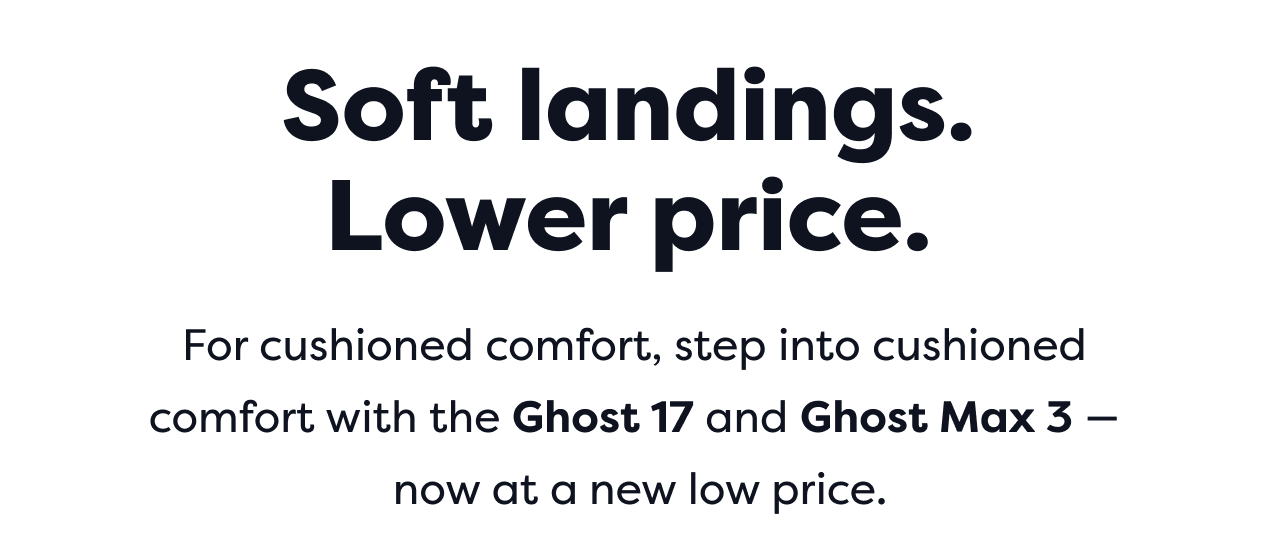 Soft landings.
Lower price.For cushioned comfort, step into cushioned comfort with the Ghost 17 and Ghost Max 3 -now at a new low price.