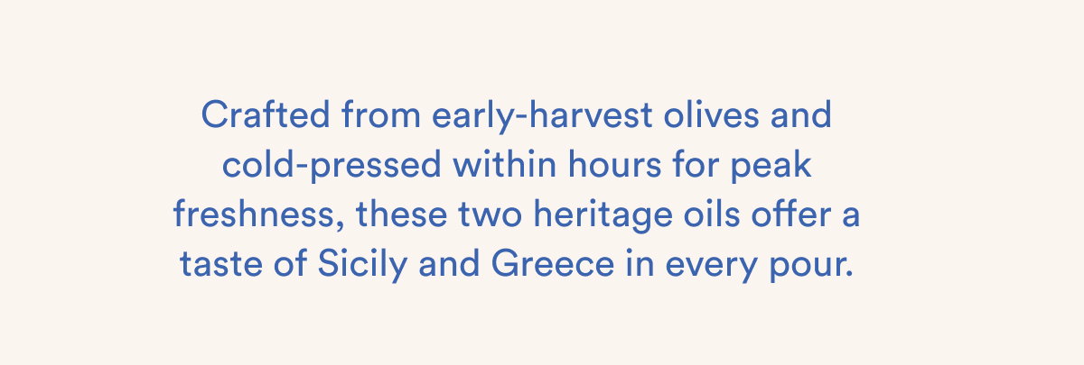 Crafted from early-harvest olives and cold-pressed within hours for peak freshness, these two heritage oils offer a taste of Sicily and Greece in every pour.