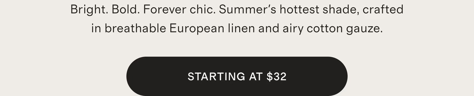 Bright. Bold. Forever chic. Summer's hottest shade, crafted in breathable European linen and airy cotton gauze.