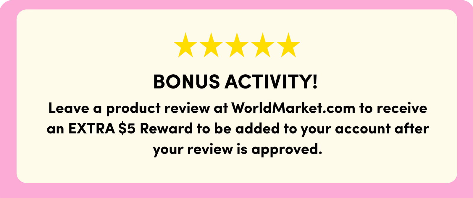 ***** BONUS ACTIVITY! Leave a product review at WorldMarket.com to receive an EXTRA $5 Reward to be added to your account after your review is approved.