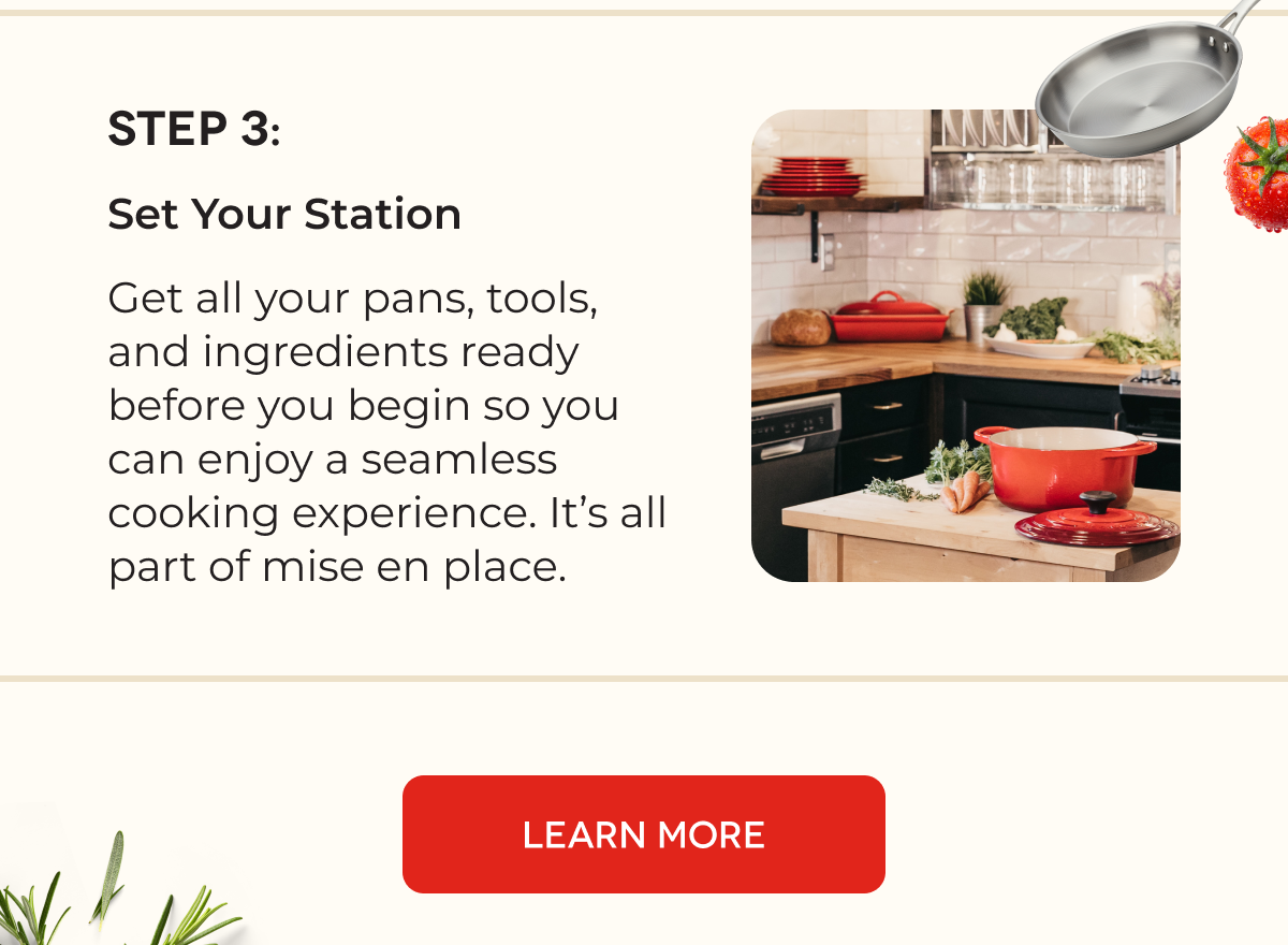 STEP 3: Set Your Station Get all your pans, tools, and ingredients ready before you begin so you can enjoy a seamless cooking experience. It’s all part of mise en place. [LEARN MORE]