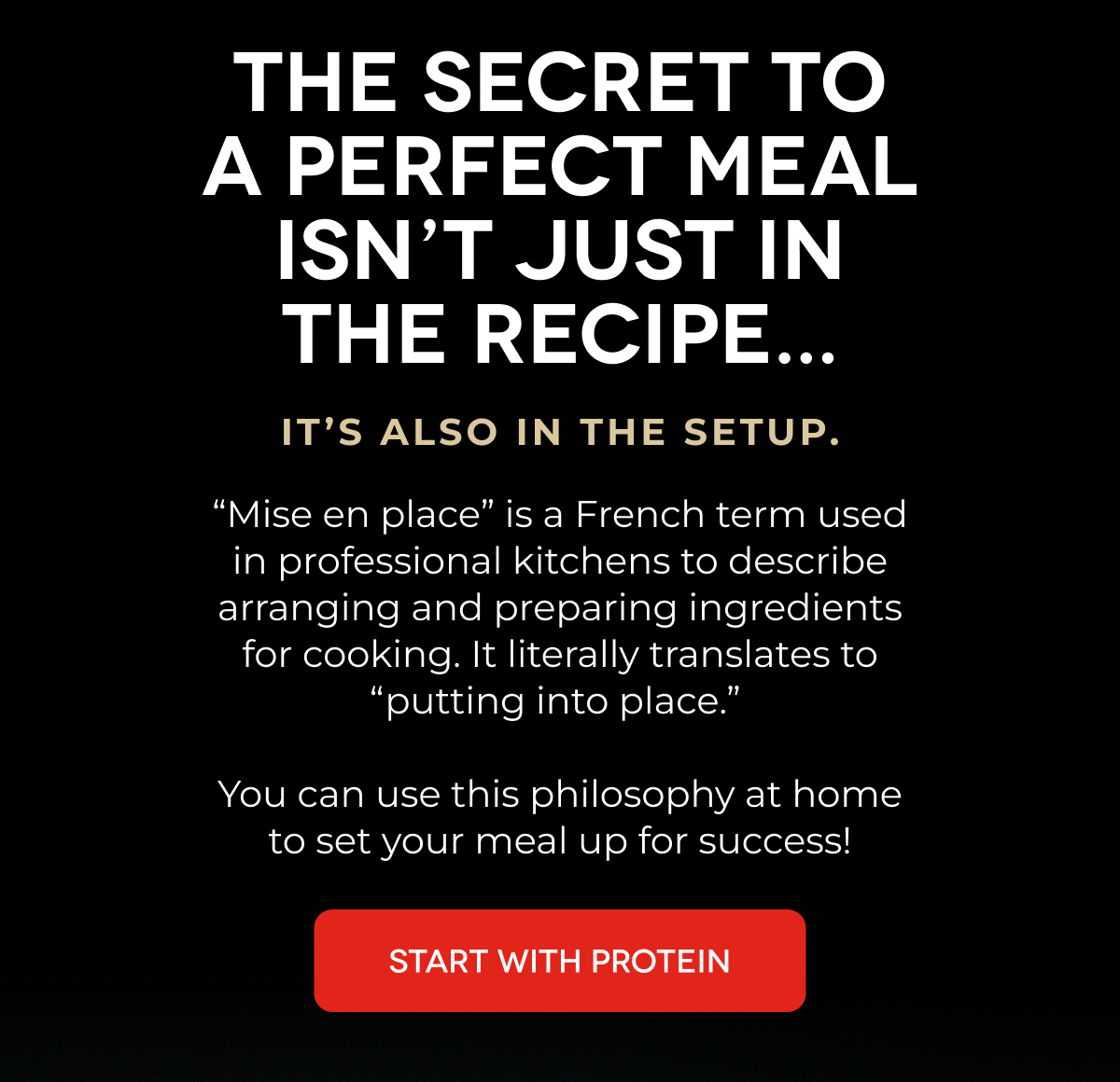 THE SECRET TO A PERFECT MEAL ISN’T JUST IN THE RECIPE... It’s Also in the Setup. “Mise en place” is a French term used in professional kitchens to describe arranging and preparing ingredients for cooking. It literally translates to “putting into place.”   You can use this philosophy at home to set your meal up for success! START WITH PROTEIN