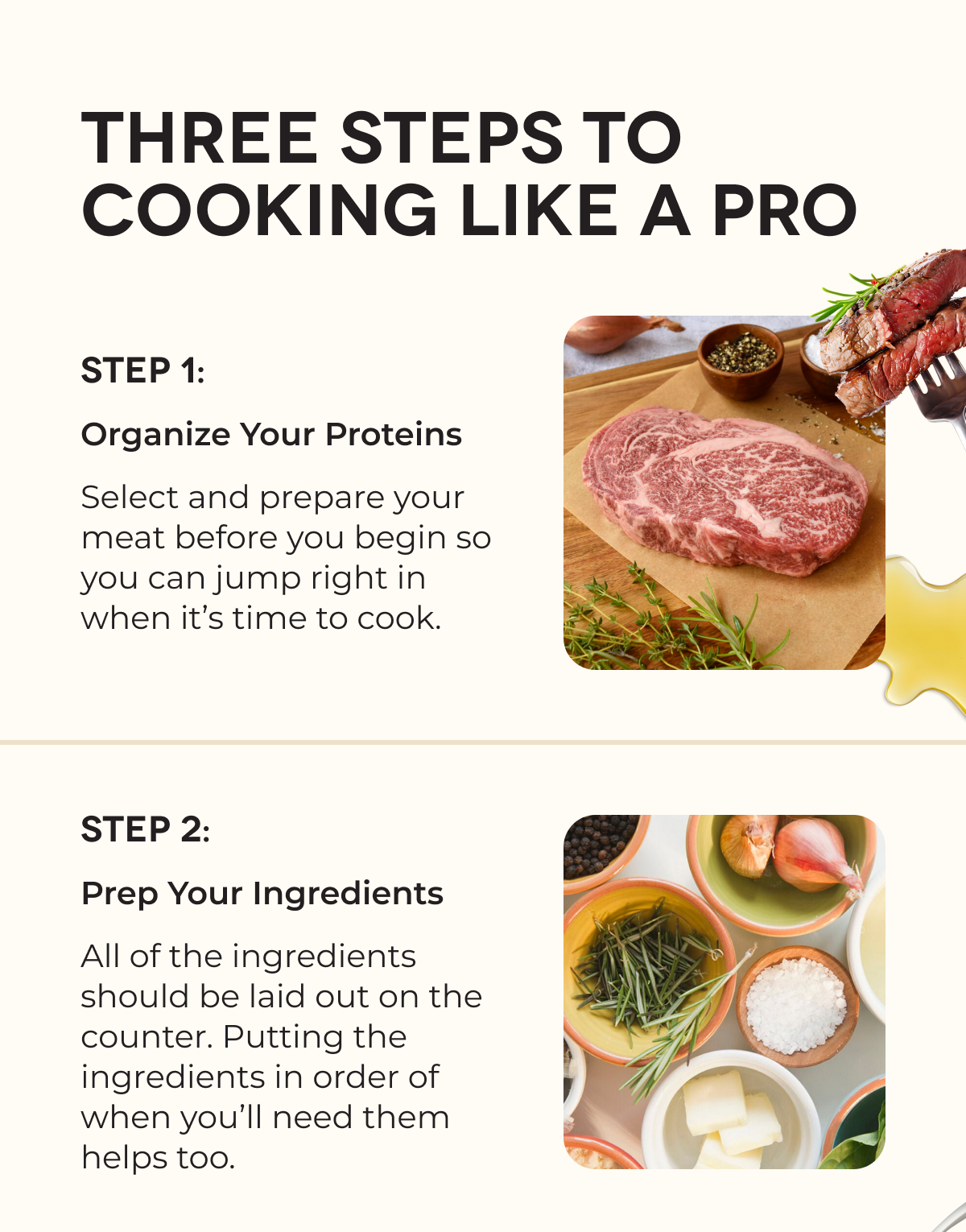 THREE STEPS TO COOKING LIKE A PRO | STEP 1: Organize Your Proteins Select and prepare your meat before you begin so you can jump right in when it’s time to cook. | STEP 2: Prep Your Ingredients All of the ingredients should be laid out on the counter. Putting the ingredients in order of when you’ll need them helps too. 