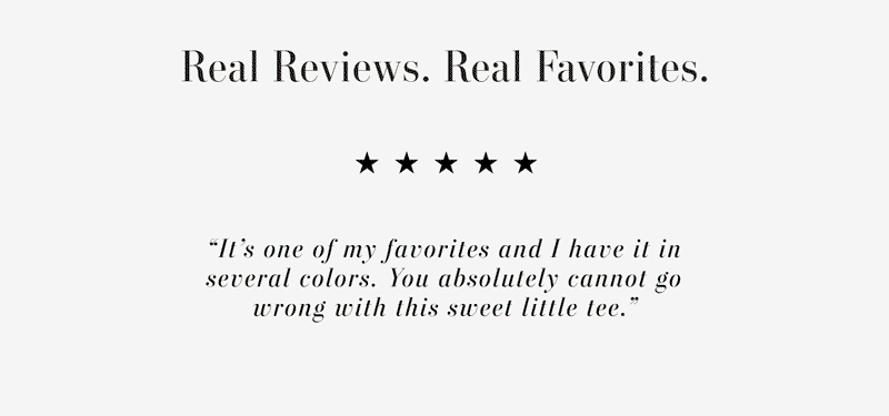 Text says: Real Reviews. Real Favorites. “Another winner. For fabric, softness, fit and comfort... just a go-to item.” “Love this one. Please don't sell out as I want to get another one.” “It’s one of my favorites and I have it in several colors. You absolutely cannot go wrong with this sweet little tee.”