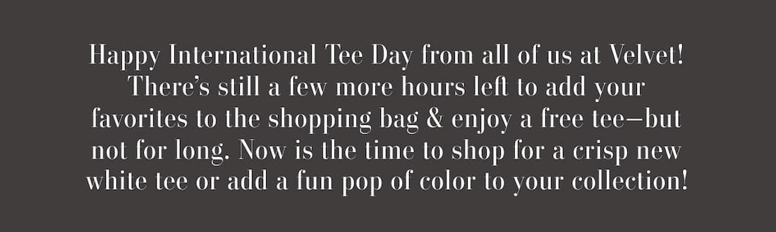 Text says: Happy International Tee Day from all of us at Velvet! There’s still a few more hours left to add your favorites to the shopping bag & enjoy a free tee—but not for long. Now is the time to shop for a crisp new white tee or add a fun pop of color to your collection!