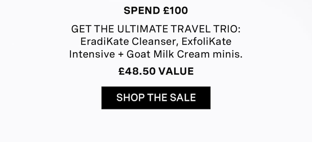 Spend £100 | GET THE ULTIMATE TRAVEL TRIO: EradiKate Cleanser, ExfoliKate Intensive + Goat Milk Cream minis. | £48.50 | SHOP THE SALE