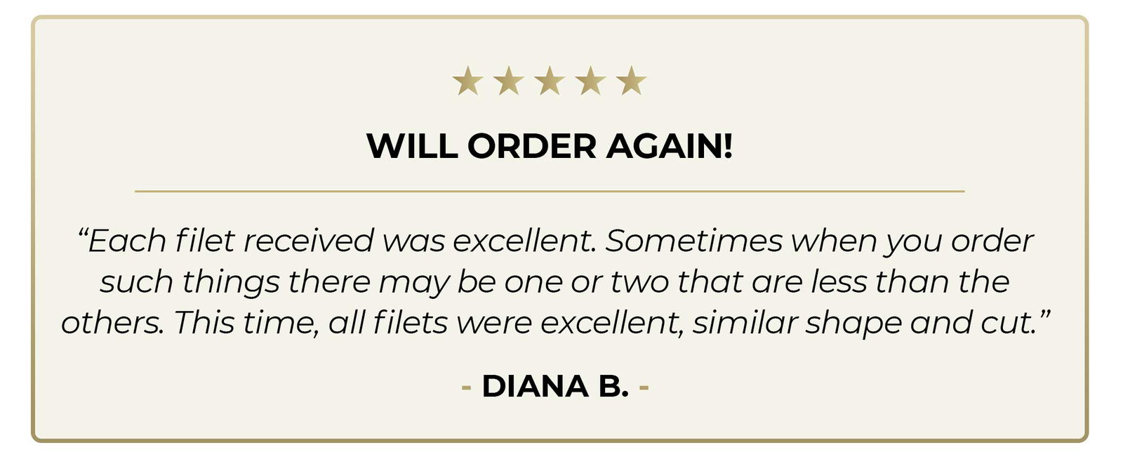 5-Star review - "Will Order Again! - Each filet was excellent. Sometimes when you order such things, there may be one or two that are less than the others. This time, all the filets were excellent, similar shape and cut."