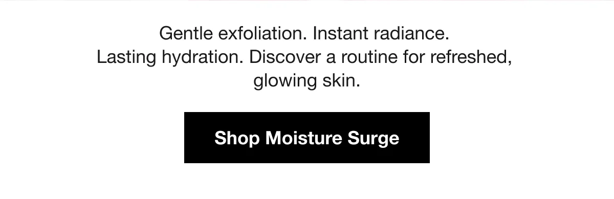 Gentle exfoliation. Instant radiance. Lasting hydration. Discover a routine for refreshed, glowing skin. | Shop Moisture Surge