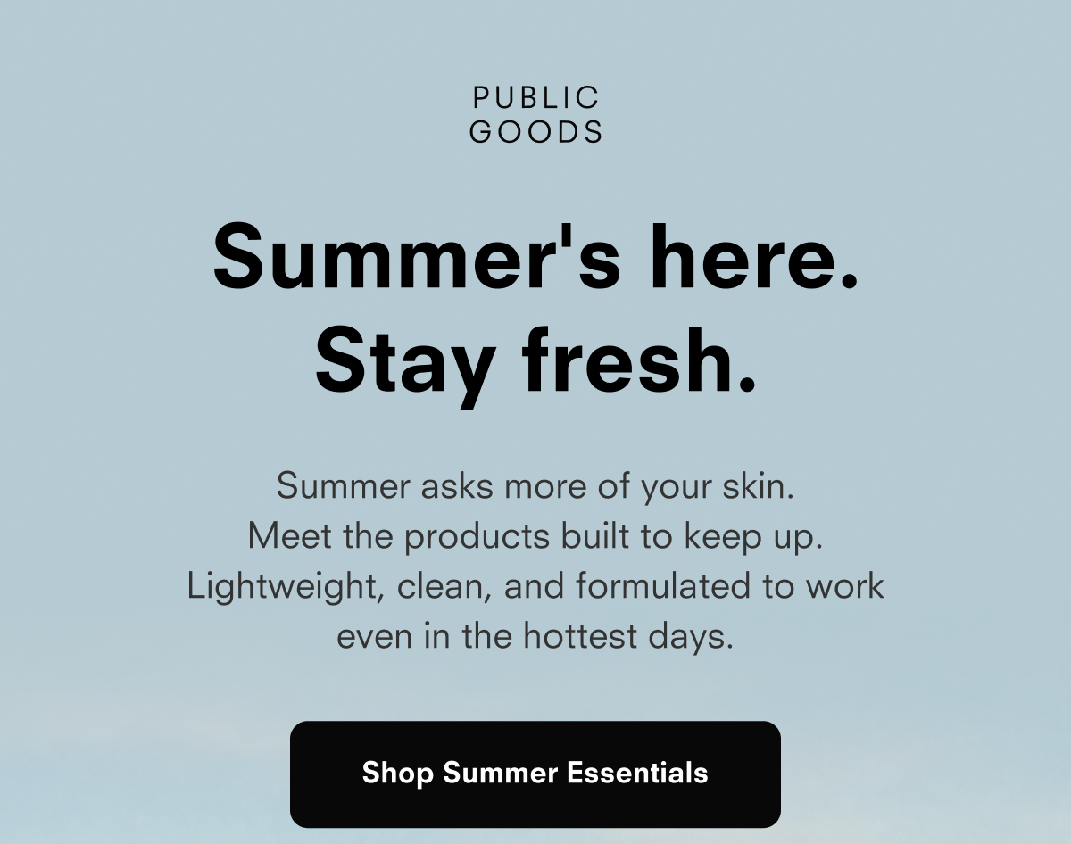 PUBLIC GOODS Summer's here. Stay fresh. Summer asks more of your skin. Meet the products built to keep up. Lightweight, clean, and formulated to work even in the hottest days. Shop Summer Essentials