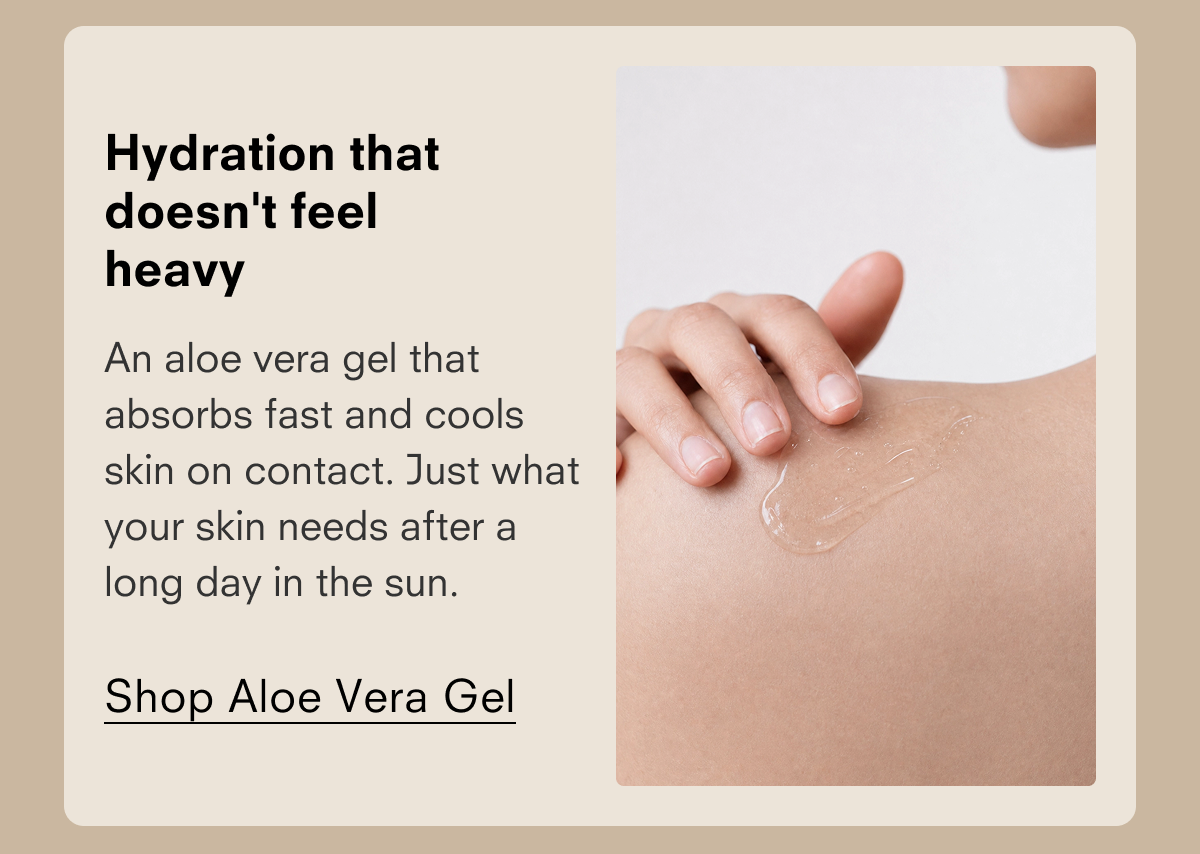 Hydration that doesn't feel heavy An aloe vera gel that absorbs fast and cools skin on contact. Just what your skin needs after a long day in the sun. Shop Aloe Vera Gel