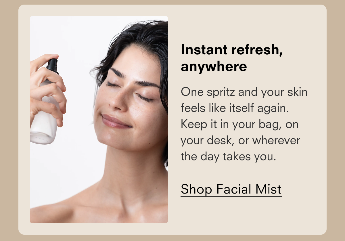 Instant refresh, anywhere One spritz and your skin feels like itself again. Keep it in your bag, on your desk, or wherever the day takes you. Shop Facial Mist