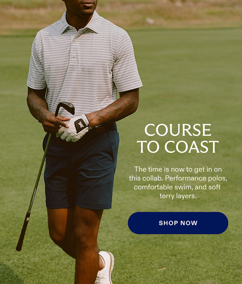 COURSE TO COAST The time is now to get in on this collab. Performance polos, comfortable swim, and soft terry layers. SHOP NOW