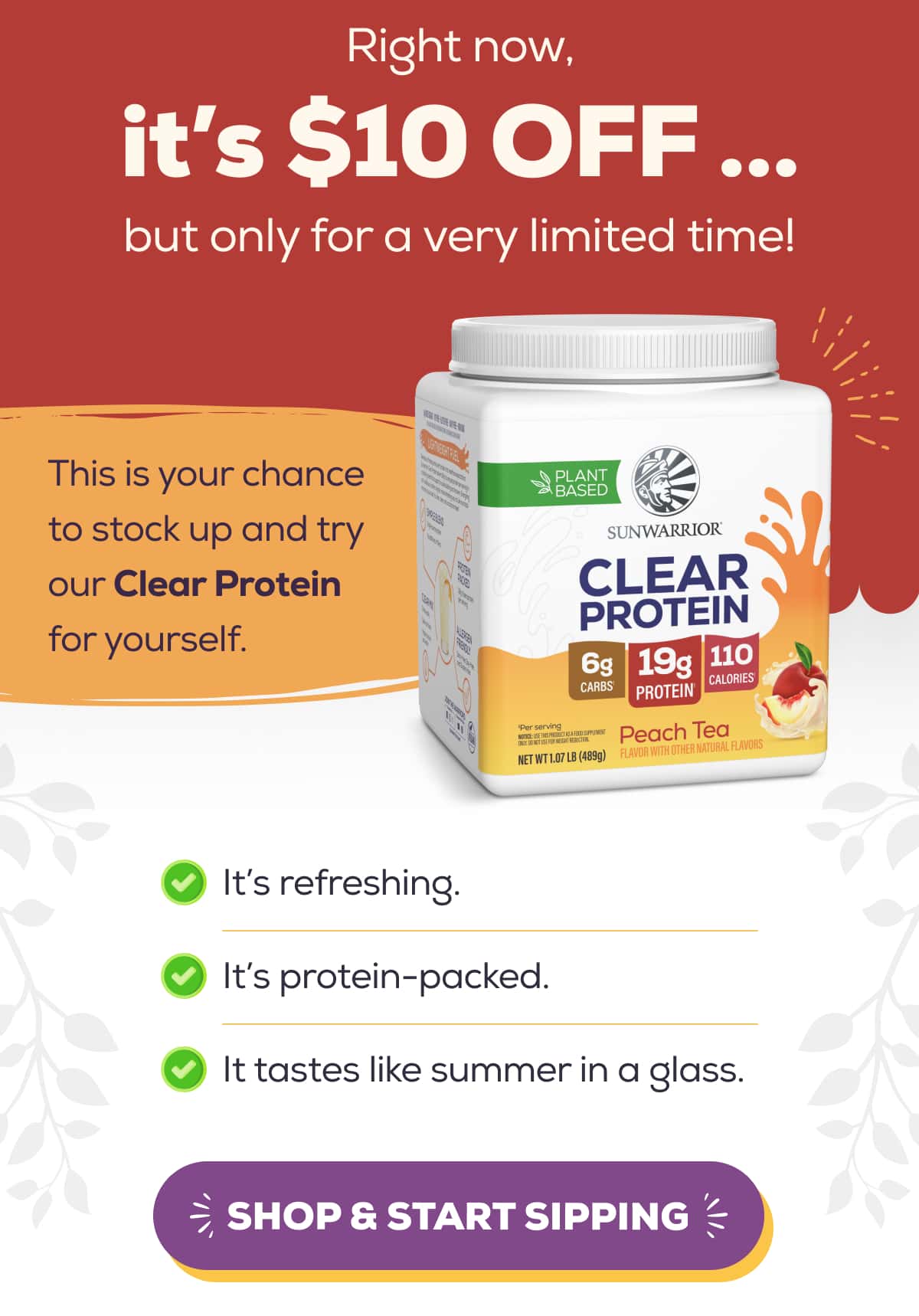Right now, it’s $10 OFF … but only for a very limited time!  This is your chance to stock up and try our Clear Protein for yourself.  It’s refreshing.  It’s protein-packed.  It tastes like summer in a glass.   SHOP & START SIPPING 