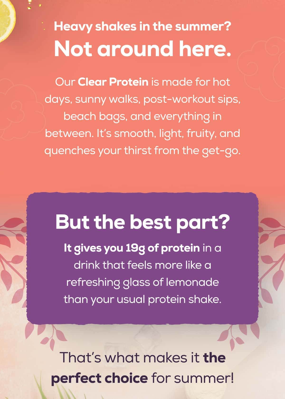 Heavy shakes in the summer? Not around here.  Our Clear Protein is made for hot days, sunny walks, post-workout sips, beach bags, and everything in between. It’s smooth, light, fruity, and quenches your thirst from the get-go.  But the best part? It gives you 19g of protein in a drink that feels more like a refreshing glass of lemonade than your usual protein shake.  That’s what makes it the perfect choice for summer!