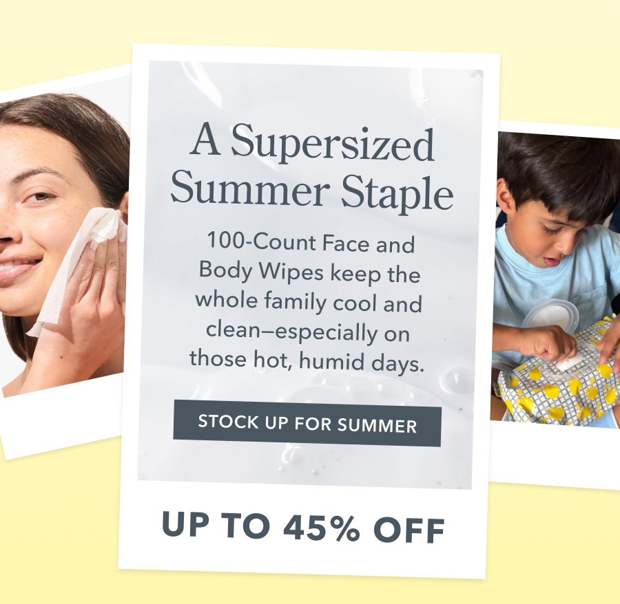 A Supersized Summer Staple 100-Count Face and Body Wipes keep the whole family cool and clean-especially on those hot, humid days. STOCK UP FOR SUMMER UP TO 45% OFF