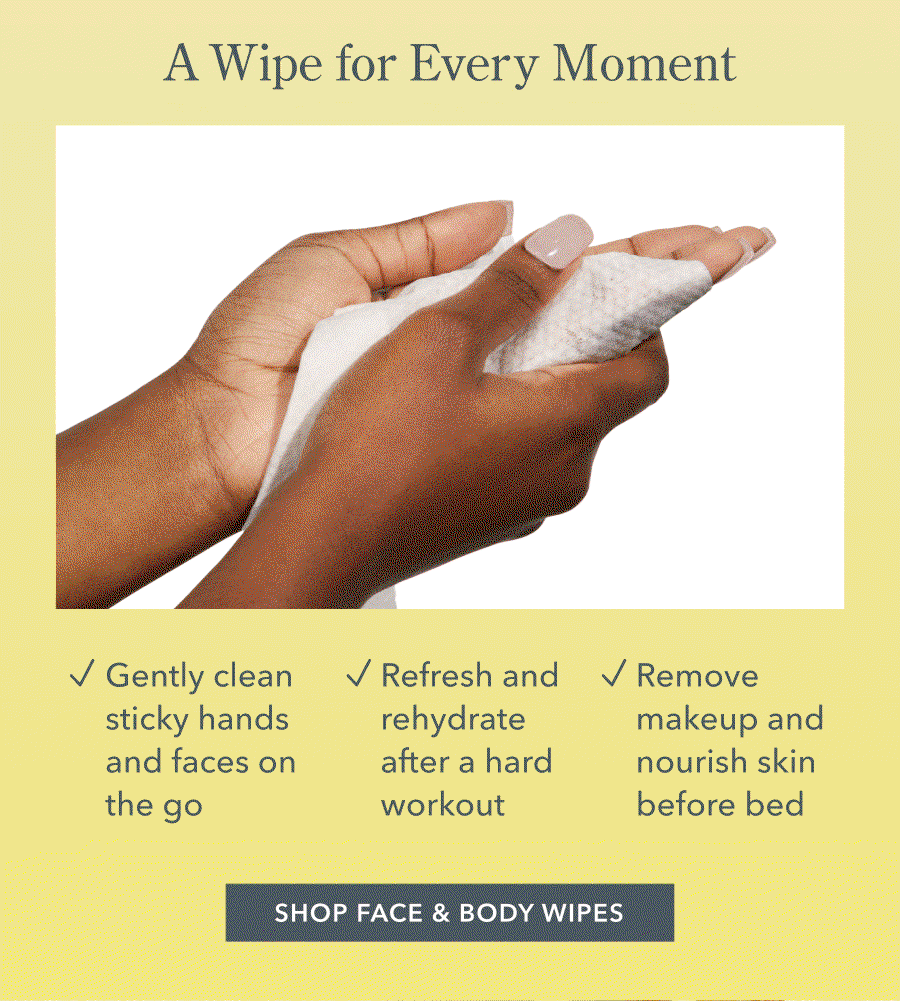 A Wipe for Every Moment | Gently clean sticky hands and faces on the go / Refresh and rehydrate after a hard workout • Remove makeup and nourish skin before bed SHOP FACE & BODY WIPES